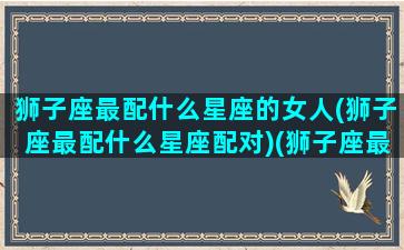 狮子座最配什么星座的女人(狮子座最配什么星座配对)(狮子座最配什么星座女生)