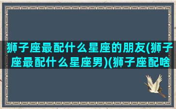 狮子座最配什么星座的朋友(狮子座最配什么星座男)(狮子座配啥星座最好)