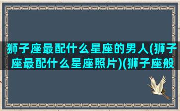 狮子座最配什么星座的男人(狮子座最配什么星座照片)(狮子座般配什么星座)