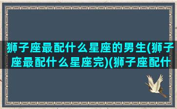 狮子座最配什么星座的男生(狮子座最配什么星座完)(狮子座配什么星座好)