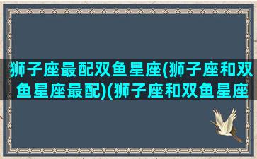 狮子座最配双鱼星座(狮子座和双鱼星座最配)(狮子座和双鱼星座最配对)