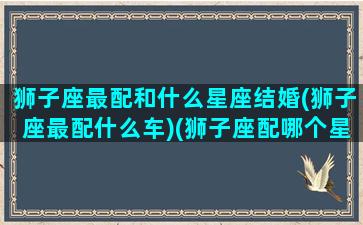 狮子座最配和什么星座结婚(狮子座最配什么车)(狮子座配哪个星座结婚)