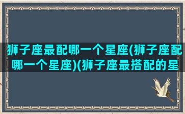 狮子座最配哪一个星座(狮子座配哪一个星座)(狮子座最搭配的星座是什么星座)