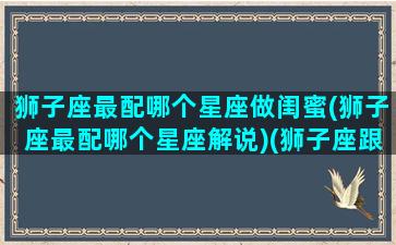 狮子座最配哪个星座做闺蜜(狮子座最配哪个星座解说)(狮子座跟什么星座最配做闺蜜)