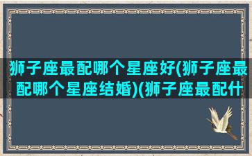 狮子座最配哪个星座好(狮子座最配哪个星座结婚)(狮子座最配什么星座女生)