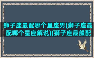 狮子座最配哪个星座男(狮子座最配哪个星座解说)(狮子座最般配的星座)