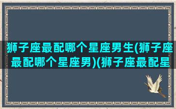 狮子座最配哪个星座男生(狮子座最配哪个星座男)(狮子座最配星座第一名)