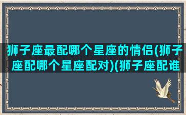 狮子座最配哪个星座的情侣(狮子座配哪个星座配对)(狮子座配谁是情侣)