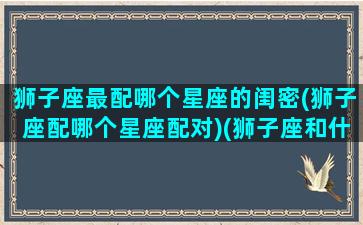 狮子座最配哪个星座的闺密(狮子座配哪个星座配对)(狮子座和什么星座最配做闺蜜)