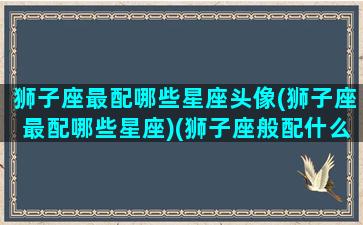 狮子座最配哪些星座头像(狮子座最配哪些星座)(狮子座般配什么星座)