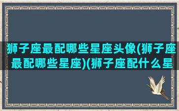 狮子座最配哪些星座头像(狮子座最配哪些星座)(狮子座配什么星座最合适)