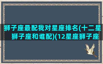 狮子座最配我对星座排名(十二星狮子座和谁配)(12星座狮子座和哪个星座最配)