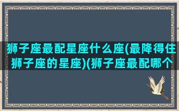 狮子座最配星座什么座(最降得住狮子座的星座)(狮子座最配哪个星座)