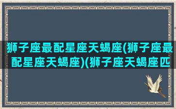 狮子座最配星座天蝎座(狮子座最配星座天蝎座)(狮子座天蝎座匹配度)