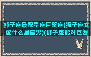 狮子座最配星座巨蟹座(狮子座女配什么星座男)(狮子座配对巨蟹座)