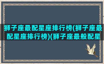 狮子座最配星座排行榜(狮子座最配星座排行榜)(狮子座最般配星座)