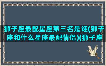 狮子座最配星座第三名是谁(狮子座和什么星座最配情侣)(狮子座最配的三大星座)