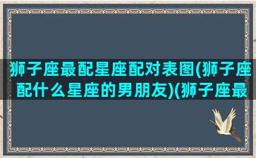 狮子座最配星座配对表图(狮子座配什么星座的男朋友)(狮子座最配星座第一名)