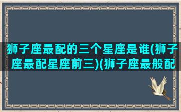 狮子座最配的三个星座是谁(狮子座最配星座前三)(狮子座最般配的星座是哪个)