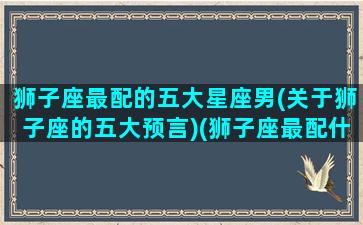 狮子座最配的五大星座男(关于狮子座的五大预言)(狮子座最配什么星座女生)