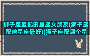 狮子座最配的星座女朋友(狮子座配啥星座最好)(狮子座配哪个星座的女生)