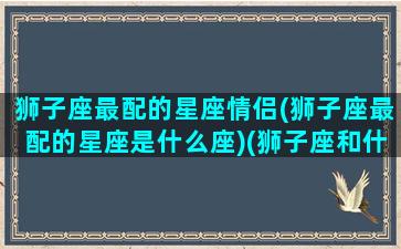 狮子座最配的星座情侣(狮子座最配的星座是什么座)(狮子座和什么座最配做情侣)