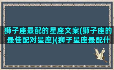 狮子座最配的星座文案(狮子座的最佳配对星座)(狮子星座最配什么星座)