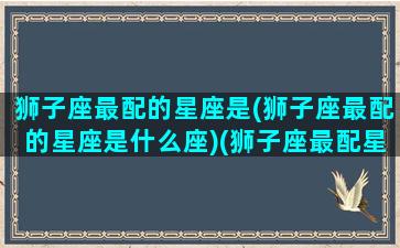 狮子座最配的星座是(狮子座最配的星座是什么座)(狮子座最配星座第一名)