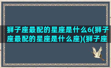 狮子座最配的星座是什么6(狮子座最配的星座是什么座)(狮子座最配星座前三)