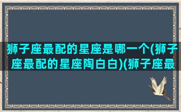 狮子座最配的星座是哪一个(狮子座最配的星座陶白白)(狮子座最配的几个星座)