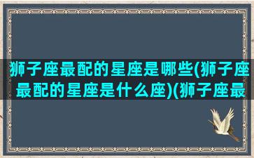 狮子座最配的星座是哪些(狮子座最配的星座是什么座)(狮子座最配星座第一名)