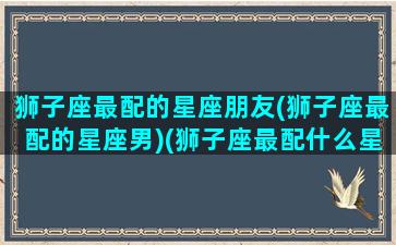 狮子座最配的星座朋友(狮子座最配的星座男)(狮子座最配什么星座)