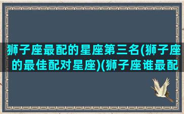 狮子座最配的星座第三名(狮子座的最佳配对星座)(狮子座谁最配)