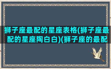 狮子座最配的星座表格(狮子座最配的星座陶白白)(狮子座的最配星座是什么)