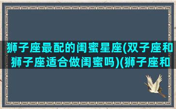 狮子座最配的闺蜜星座(双子座和狮子座适合做闺蜜吗)(狮子座和双子座闺蜜头像图片)