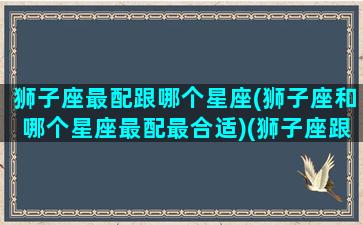 狮子座最配跟哪个星座(狮子座和哪个星座最配最合适)(狮子座跟哪个星座最般配)