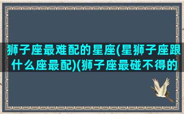 狮子座最难配的星座(星狮子座跟什么座最配)(狮子座最碰不得的三大星座)