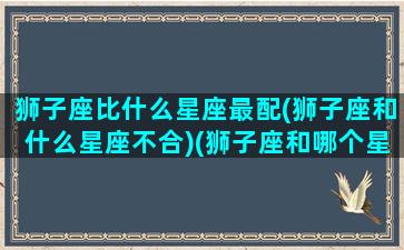 狮子座比什么星座最配(狮子座和什么星座不合)(狮子座和哪个星座最配的星座)