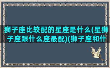 狮子座比较配的星座是什么(星狮子座跟什么座最配)(狮子座和什么星座最配排行榜)