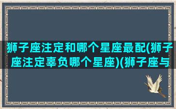 狮子座注定和哪个星座最配(狮子座注定辜负哪个星座)(狮子座与哪个星座最有缘)