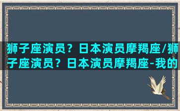 狮子座演员？日本演员摩羯座/狮子座演员？日本演员摩羯座-我的网站(狮子座的日本明星)