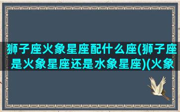 狮子座火象星座配什么座(狮子座是火象星座还是水象星座)(火象星座狮子男)