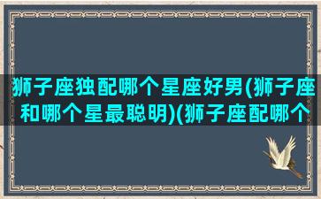 狮子座独配哪个星座好男(狮子座和哪个星最聪明)(狮子座配哪个星座配对)