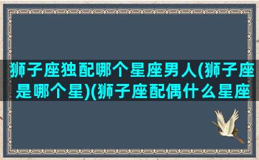 狮子座独配哪个星座男人(狮子座是哪个星)(狮子座配偶什么星座最好)