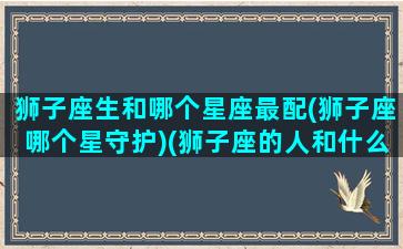 狮子座生和哪个星座最配(狮子座哪个星守护)(狮子座的人和什么星座最配)