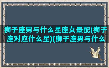 狮子座男与什么星座女最配(狮子座对应什么星)(狮子座男与什么星座女最般配)