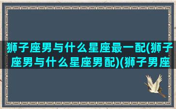 狮子座男与什么星座最一配(狮子座男与什么星座男配)(狮子男座和什么星座最配对)