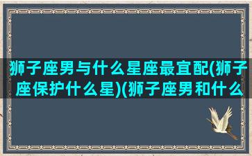 狮子座男与什么星座最宜配(狮子座保护什么星)(狮子座男和什么星座配对最好)