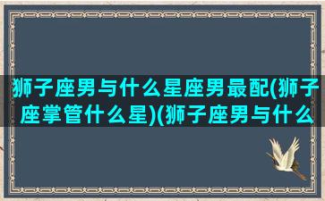 狮子座男与什么星座男最配(狮子座掌管什么星)(狮子座男与什么星座最配对)