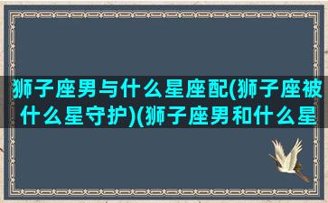 狮子座男与什么星座配(狮子座被什么星守护)(狮子座男和什么星座相匹配)